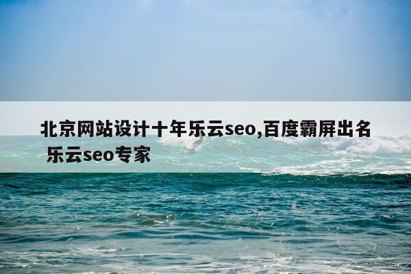 北京网站设计十年乐云seo,百度霸屏出名 乐云seo专家