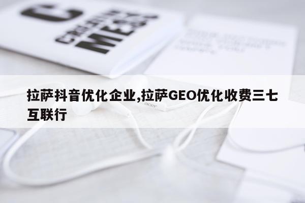 拉萨抖音优化企业,拉萨GEO优化收费三七互联行