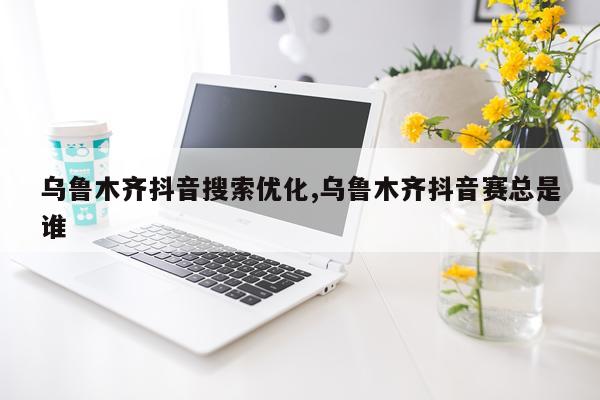 乌鲁木齐抖音搜索优化,乌鲁木齐抖音赛总是谁