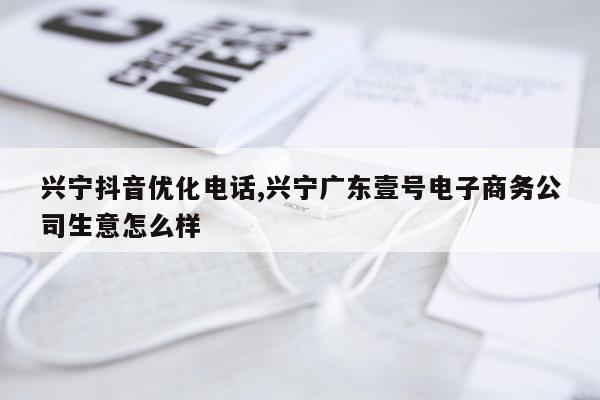 兴宁抖音优化电话,兴宁广东壹号电子商务公司生意怎么样