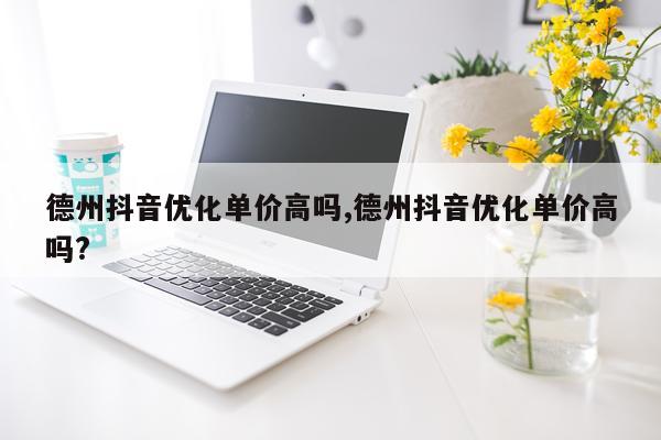 德州抖音优化单价高吗,德州抖音优化单价高吗?