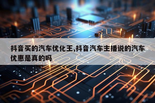 抖音买的汽车优化王,抖音汽车主播说的汽车优惠是真的吗