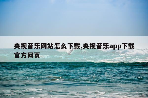 央视音乐网站怎么下载,央视音乐app下载官方网页